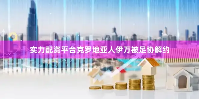 实力配资平台克罗地亚人伊万被足协解约