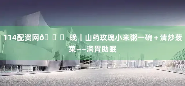 114配资网🌙 晚｜山药玫瑰小米粥一碗＋清炒菠菜——润胃助眠