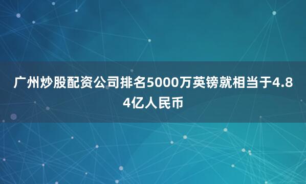 广州炒股配资公司排名5000万英镑就相当于4.84亿人民币