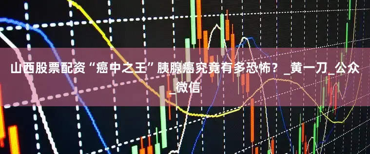 山西股票配资“癌中之王”胰腺癌究竟有多恐怖？_黄一刀_公众_微信