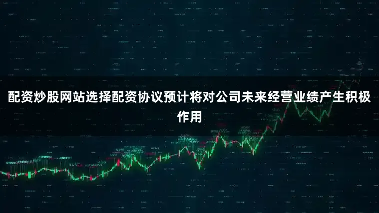 配资炒股网站选择配资协议预计将对公司未来经营业绩产生积极作用