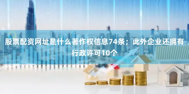 股票配资网址是什么著作权信息74条；此外企业还拥有行政许可10个