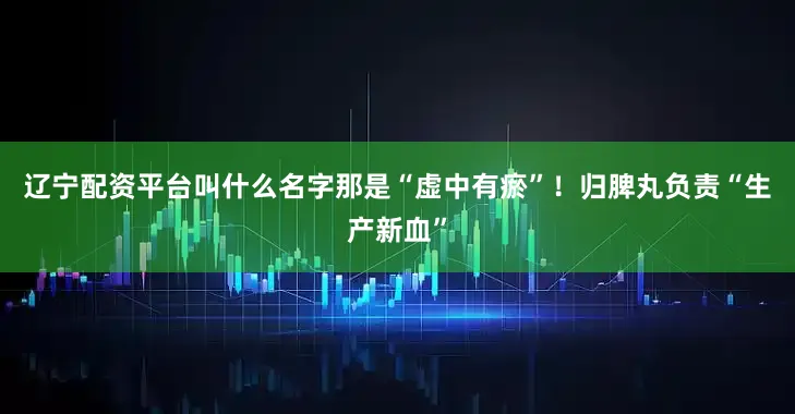 辽宁配资平台叫什么名字那是“虚中有瘀”！归脾丸负责“生产新血”