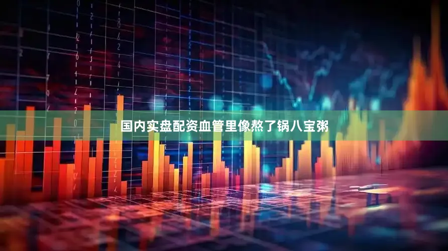 国内实盘配资血管里像熬了锅八宝粥