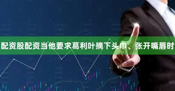 配资股配资当他要求葛利叶摘下头巾、张开嘴唇时