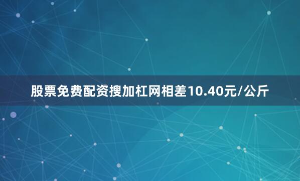 股票免费配资搜加杠网相差10.40元/公斤