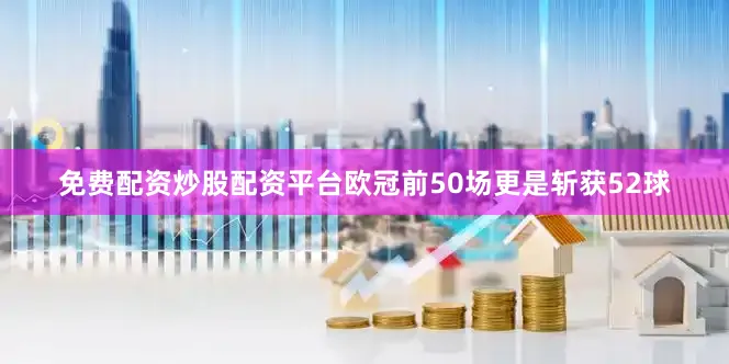 免费配资炒股配资平台欧冠前50场更是斩获52球
