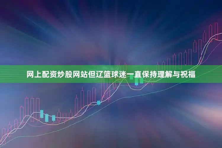 网上配资炒股网站但辽篮球迷一直保持理解与祝福