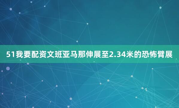 51我要配资文班亚马那伸展至2.34米的恐怖臂展