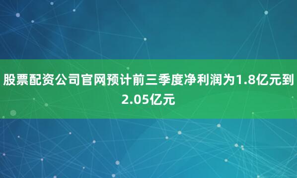 股票配资公司官网预计前三季度净利润为1.8亿元到2.05亿元