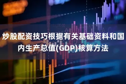 炒股配资技巧根据有关基础资料和国内生产总值(GDP)核算方法